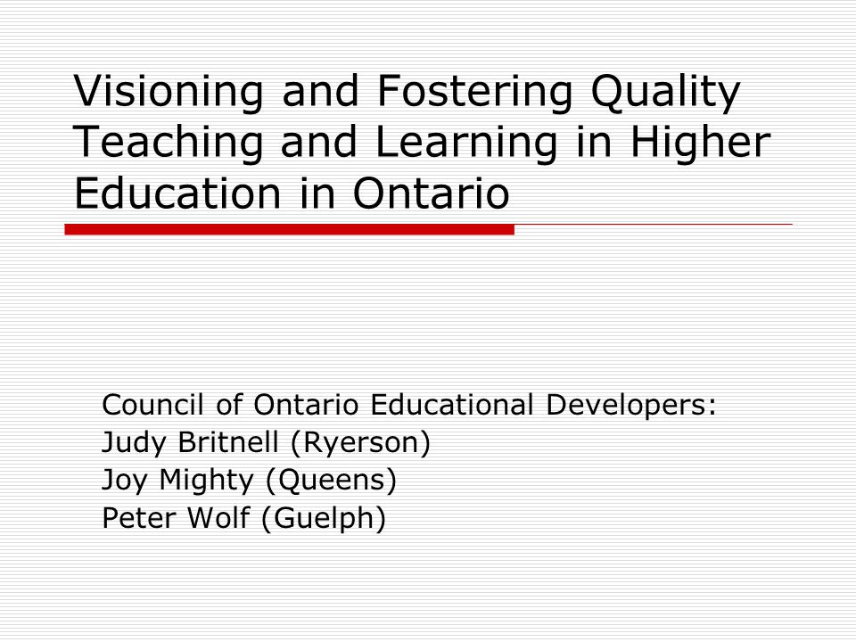 Visioning and Fostering Quality Teaching and Learning in Higher Education in Ontario Council of Ontario Educational Developers: Judy Britnell (Ryerson) Joy Mighty (Queens) Peter Wolf (Guelph)