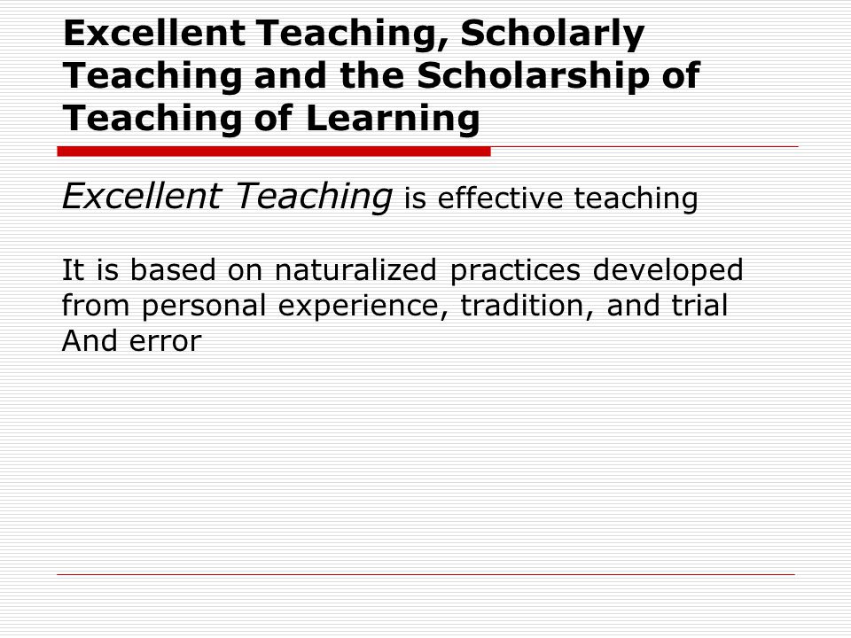 Excellent Teaching is effective teaching It is based on naturalized practices developed from personal experience, tradition, and trial And error Excellent Teaching, Scholarly Teaching and the Scholarship of Teaching of Learning