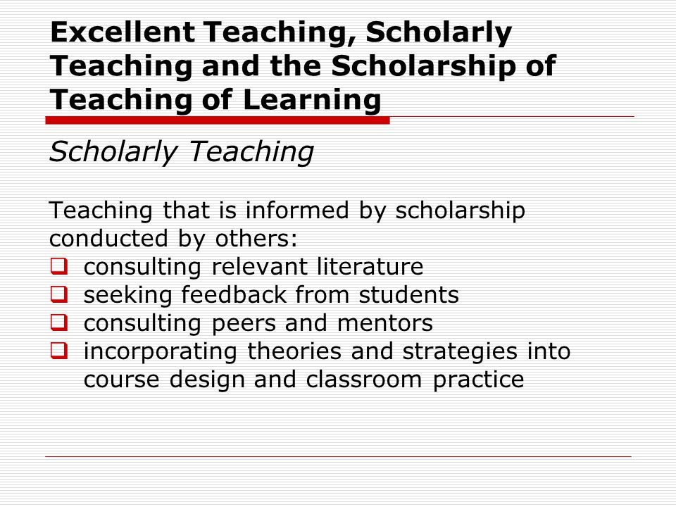 Scholarly Teaching Teaching that is informed by scholarship conducted by others:  consulting relevant literature  seeking feedback from students  consulting peers and mentors  incorporating theories and strategies into course design and classroom practice Excellent Teaching, Scholarly Teaching and the Scholarship of Teaching of Learning