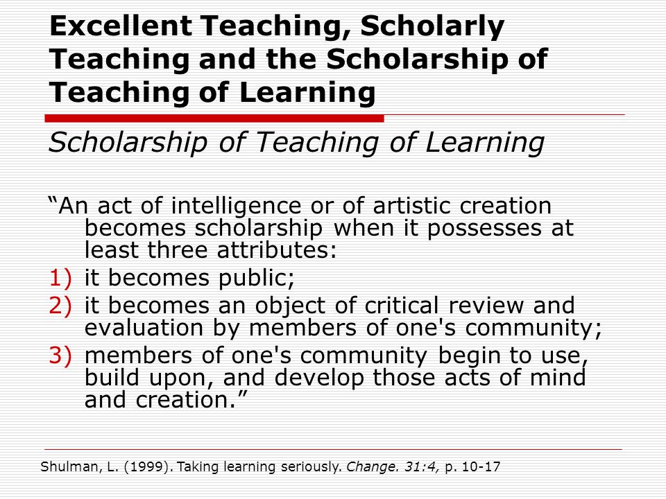 Scholarship of Teaching of Learning An act of intelligence or of artistic creation becomes scholarship when it possesses at least three attributes: 1)it becomes public; 2)it becomes an object of critical review and evaluation by members of one s community; 3)members of one s community begin to use, build upon, and develop those acts of mind and creation. Shulman, L.