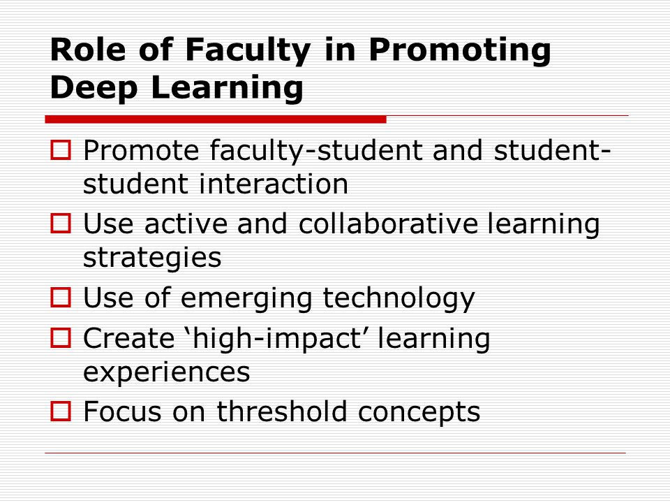 Role of Faculty in Promoting Deep Learning  Promote faculty-student and student- student interaction  Use active and collaborative learning strategies  Use of emerging technology  Create ‘high-impact’ learning experiences  Focus on threshold concepts