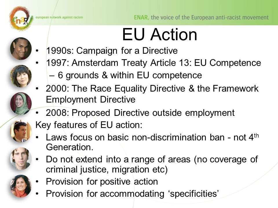 EU Action 1990s: Campaign for a Directive 1997: Amsterdam Treaty Article 13: EU Competence –6 grounds & within EU competence 2000: The Race Equality Directive & the Framework Employment Directive 2008: Proposed Directive outside employment Key features of EU action: Laws focus on basic non-discrimination ban - not 4 th Generation.