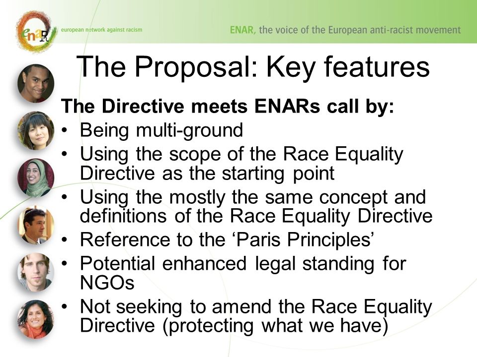 The Proposal: Key features The Directive meets ENARs call by: Being multi-ground Using the scope of the Race Equality Directive as the starting point Using the mostly the same concept and definitions of the Race Equality Directive Reference to the ‘Paris Principles’ Potential enhanced legal standing for NGOs Not seeking to amend the Race Equality Directive (protecting what we have)