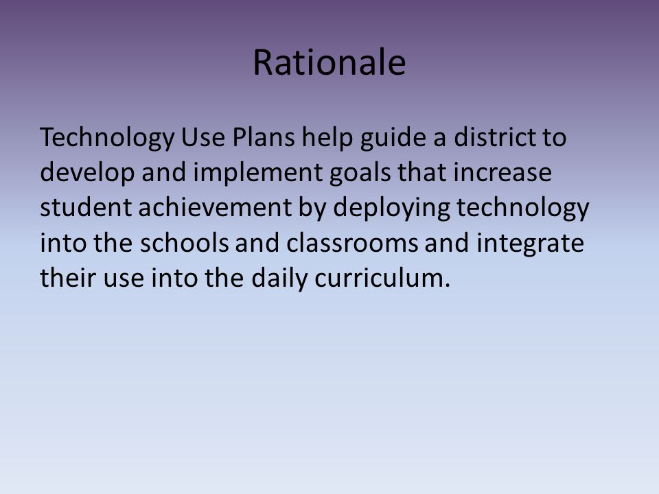 Rationale Technology Use Plans help guide a district to develop and implement goals that increase student achievement by deploying technology into the schools and classrooms and integrate their use into the daily curriculum.