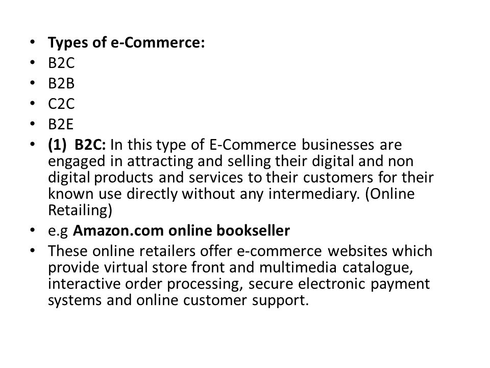 Types of e-Commerce: B2C B2B C2C B2E (1) B2C: In this type of E-Commerce businesses are engaged in attracting and selling their digital and non digital products and services to their customers for their known use directly without any intermediary.