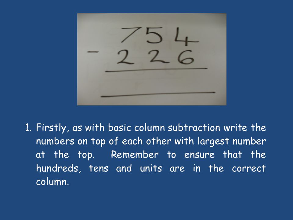 1.Firstly, as with basic column subtraction write the numbers on top of each other with largest number at the top.
