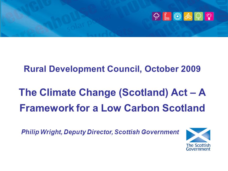 Rural Development Council, October 2009 The Climate Change (Scotland) Act – A Framework for a Low Carbon Scotland Philip Wright, Deputy Director, Scottish Government