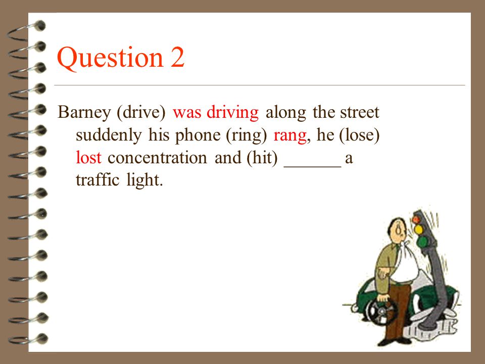 Question 2 Barney (drive) was driving along the street suddenly his phone (ring) rang, he (lose) lost concentration and (hit) ______ a traffic light.