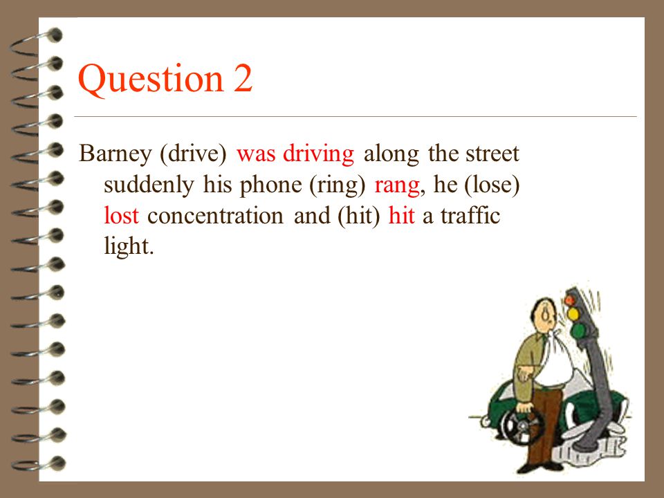 Question 2 Barney (drive) was driving along the street suddenly his phone (ring) rang, he (lose) lost concentration and (hit) hit a traffic light.