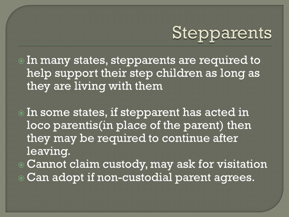  In many states, stepparents are required to help support their step children as long as they are living with them  In some states, if stepparent has acted in loco parentis(in place of the parent) then they may be required to continue after leaving.