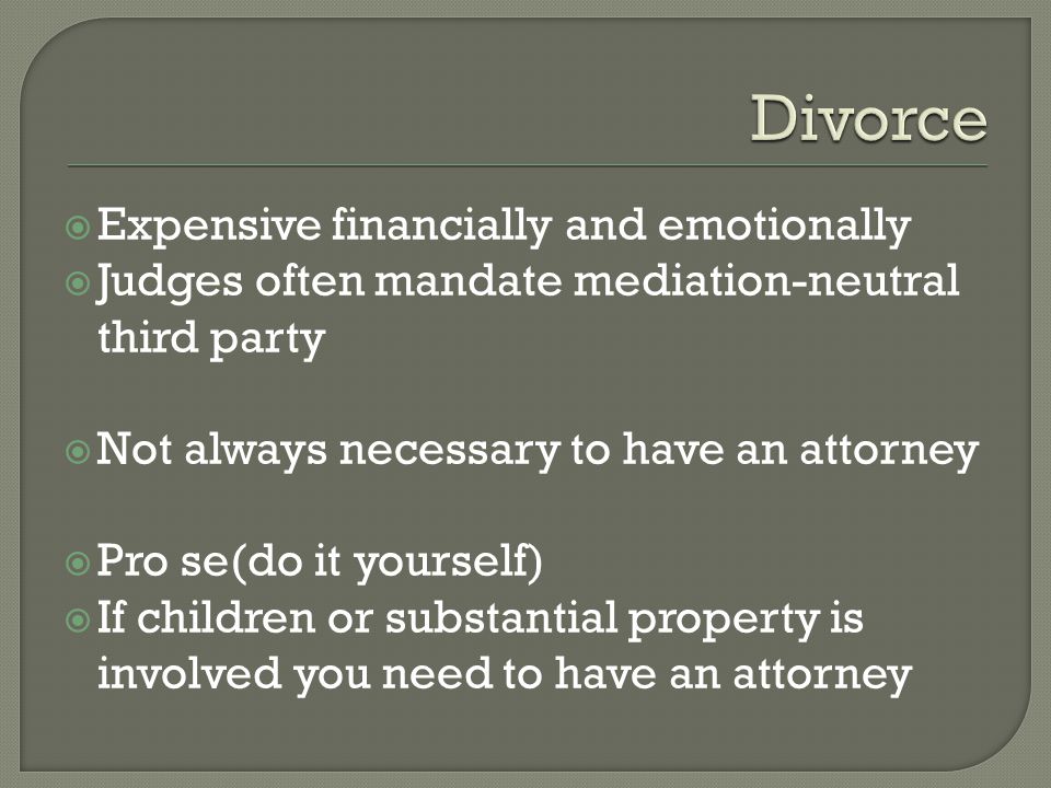 Expensive financially and emotionally  Judges often mandate mediation-neutral third party  Not always necessary to have an attorney  Pro se(do it yourself)  If children or substantial property is involved you need to have an attorney