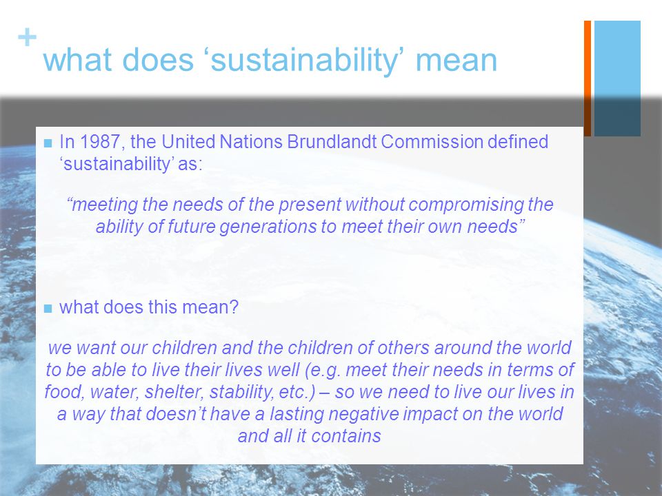 + what does ‘sustainability’ mean In 1987, the United Nations Brundlandt Commission defined ‘sustainability’ as: meeting the needs of the present without compromising the ability of future generations to meet their own needs what does this mean.