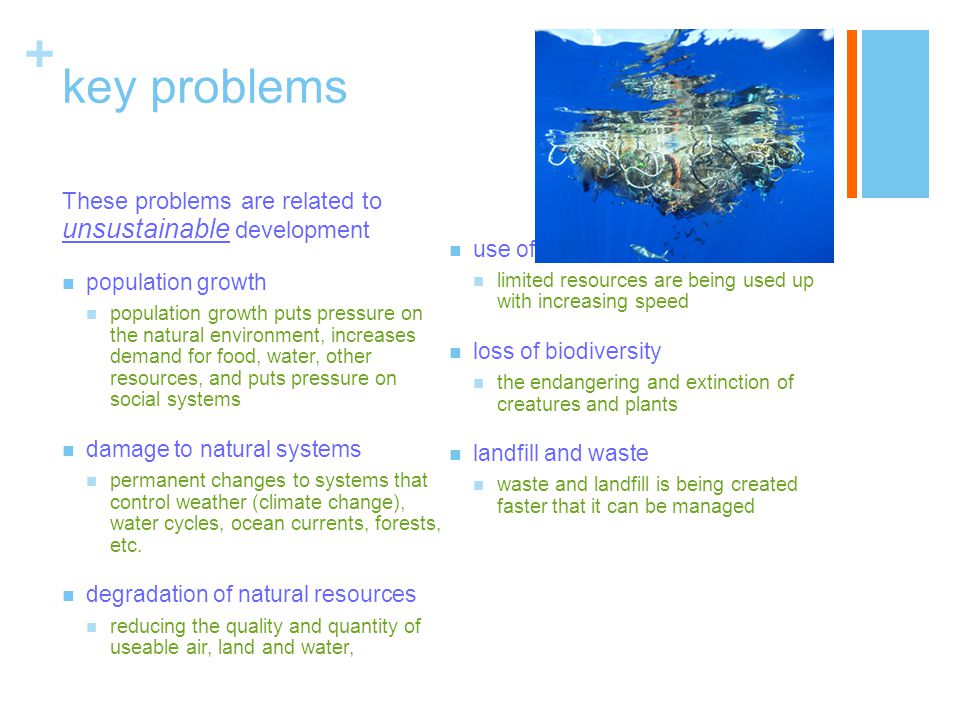 + key problems These problems are related to unsustainable development population growth population growth puts pressure on the natural environment, increases demand for food, water, other resources, and puts pressure on social systems damage to natural systems permanent changes to systems that control weather (climate change), water cycles, ocean currents, forests, etc.