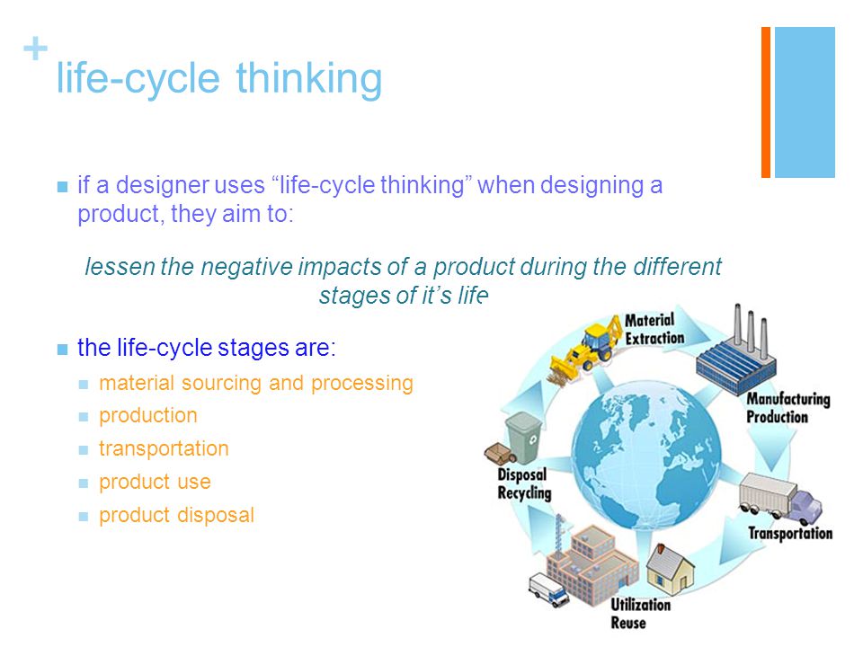 + life-cycle thinking if a designer uses life-cycle thinking when designing a product, they aim to: lessen the negative impacts of a product during the different stages of it’s life the life-cycle stages are: material sourcing and processing production transportation product use product disposal