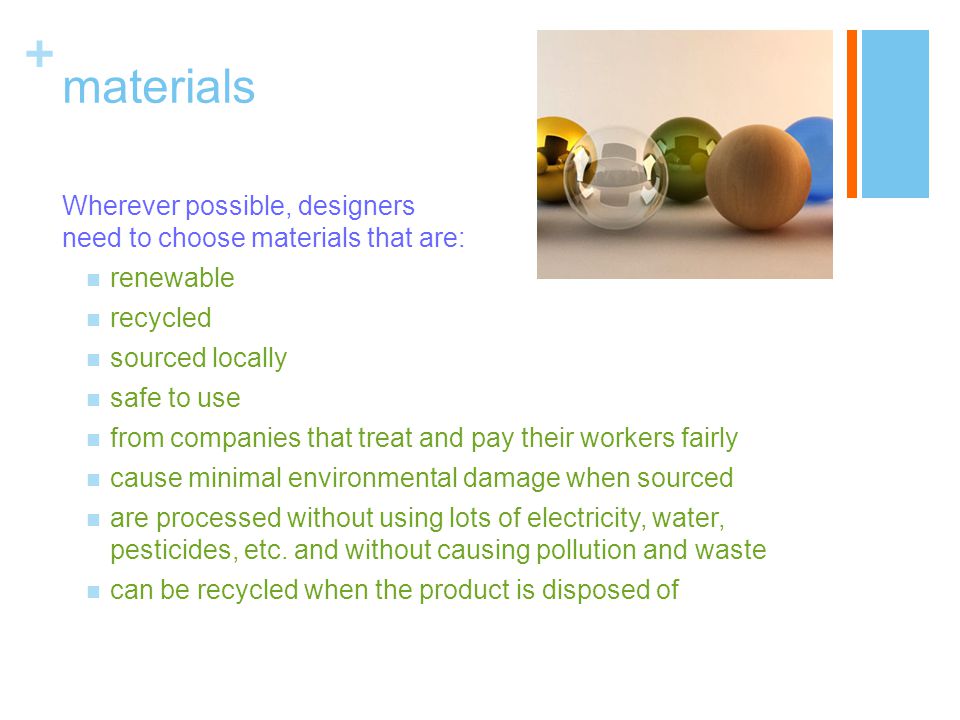 + materials Wherever possible, designers need to choose materials that are: renewable recycled sourced locally safe to use from companies that treat and pay their workers fairly cause minimal environmental damage when sourced are processed without using lots of electricity, water, pesticides, etc.