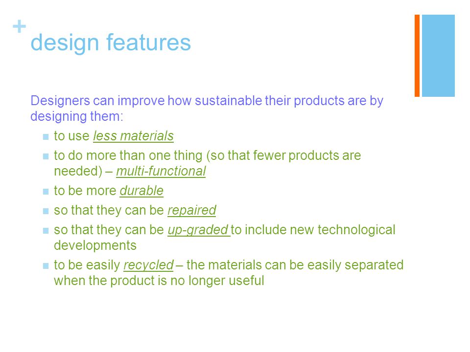 + design features Designers can improve how sustainable their products are by designing them: to use less materials to do more than one thing (so that fewer products are needed) – multi-functional to be more durable so that they can be repaired so that they can be up-graded to include new technological developments to be easily recycled – the materials can be easily separated when the product is no longer useful