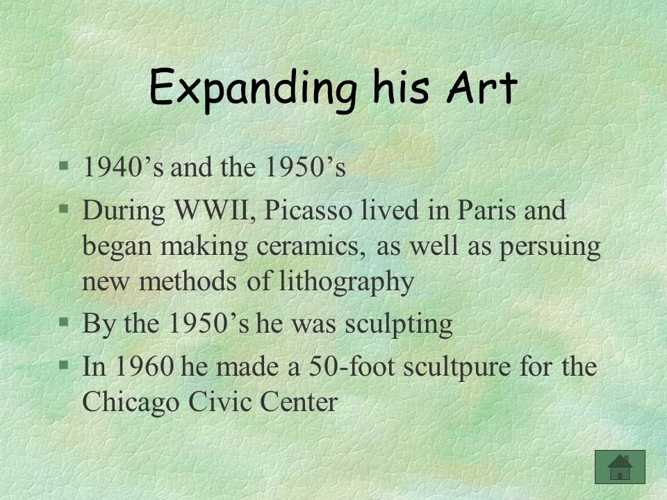 Expanding his Art §1940’s and the 1950’s §During WWII, Picasso lived in Paris and began making ceramics, as well as persuing new methods of lithography §By the 1950’s he was sculpting §In 1960 he made a 50-foot scultpure for the Chicago Civic Center