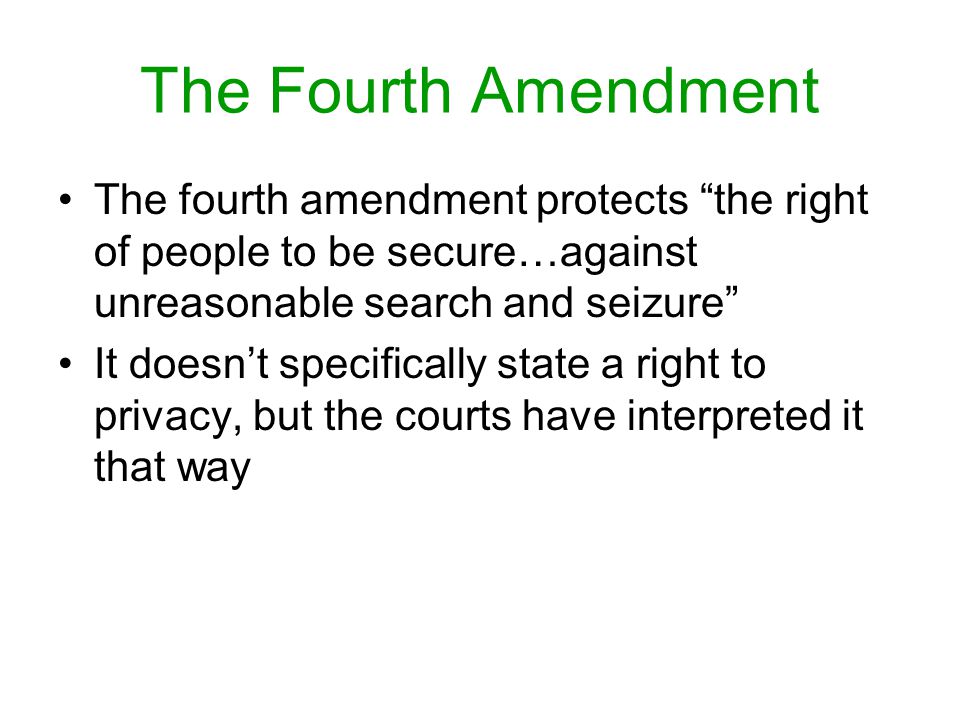 The Fourth Amendment The fourth amendment protects the right of people to be secure…against unreasonable search and seizure It doesn’t specifically state a right to privacy, but the courts have interpreted it that way