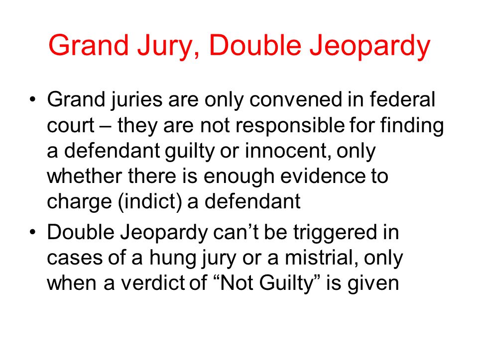 Grand Jury, Double Jeopardy Grand juries are only convened in federal court – they are not responsible for finding a defendant guilty or innocent, only whether there is enough evidence to charge (indict) a defendant Double Jeopardy can’t be triggered in cases of a hung jury or a mistrial, only when a verdict of Not Guilty is given