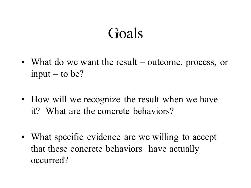 Goals What do we want the result – outcome, process, or input – to be.