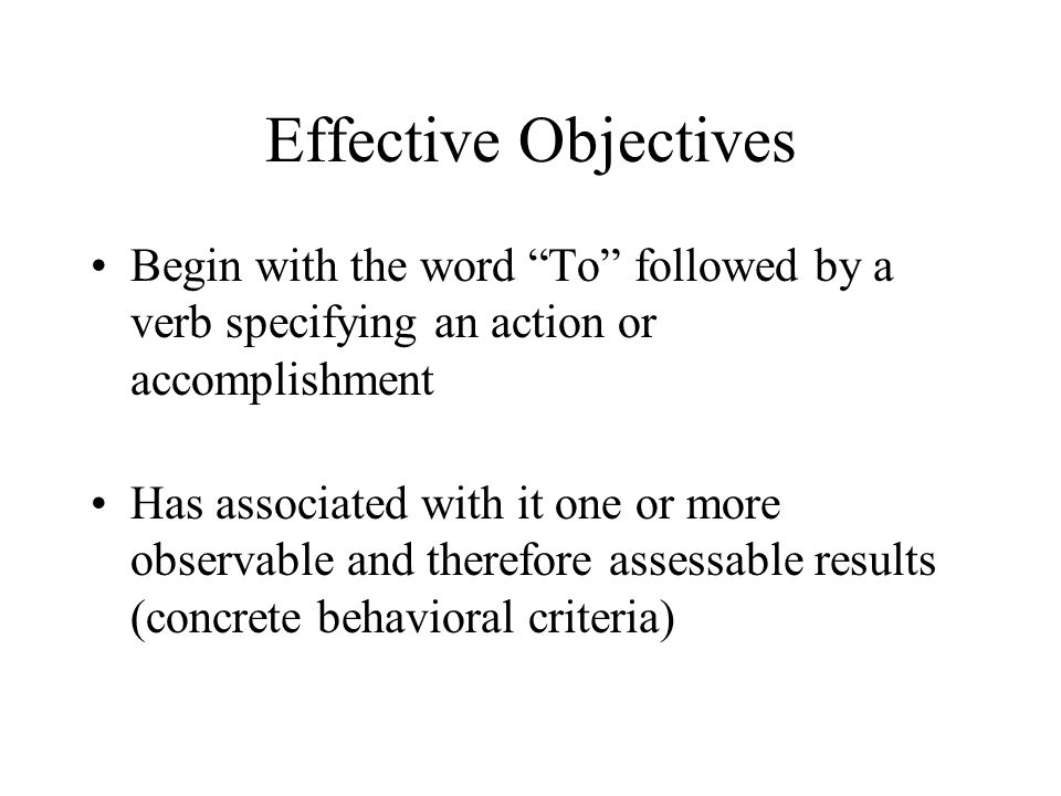 Effective Objectives Begin with the word To followed by a verb specifying an action or accomplishment Has associated with it one or more observable and therefore assessable results (concrete behavioral criteria)