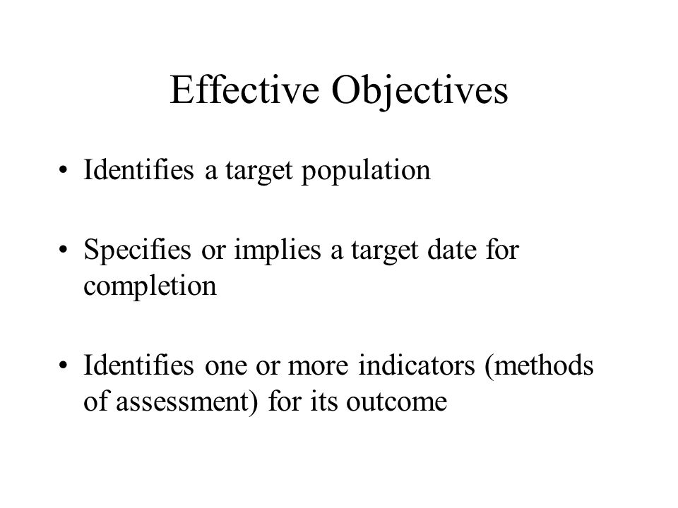 Effective Objectives Identifies a target population Specifies or implies a target date for completion Identifies one or more indicators (methods of assessment) for its outcome