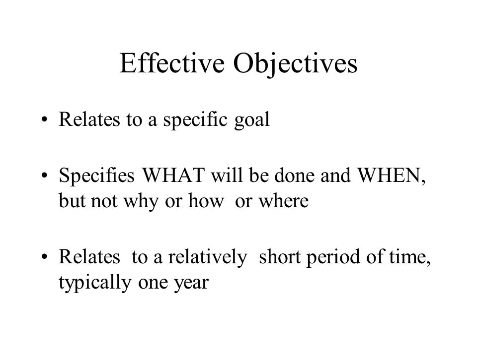 Effective Objectives Relates to a specific goal Specifies WHAT will be done and WHEN, but not why or how or where Relates to a relatively short period of time, typically one year