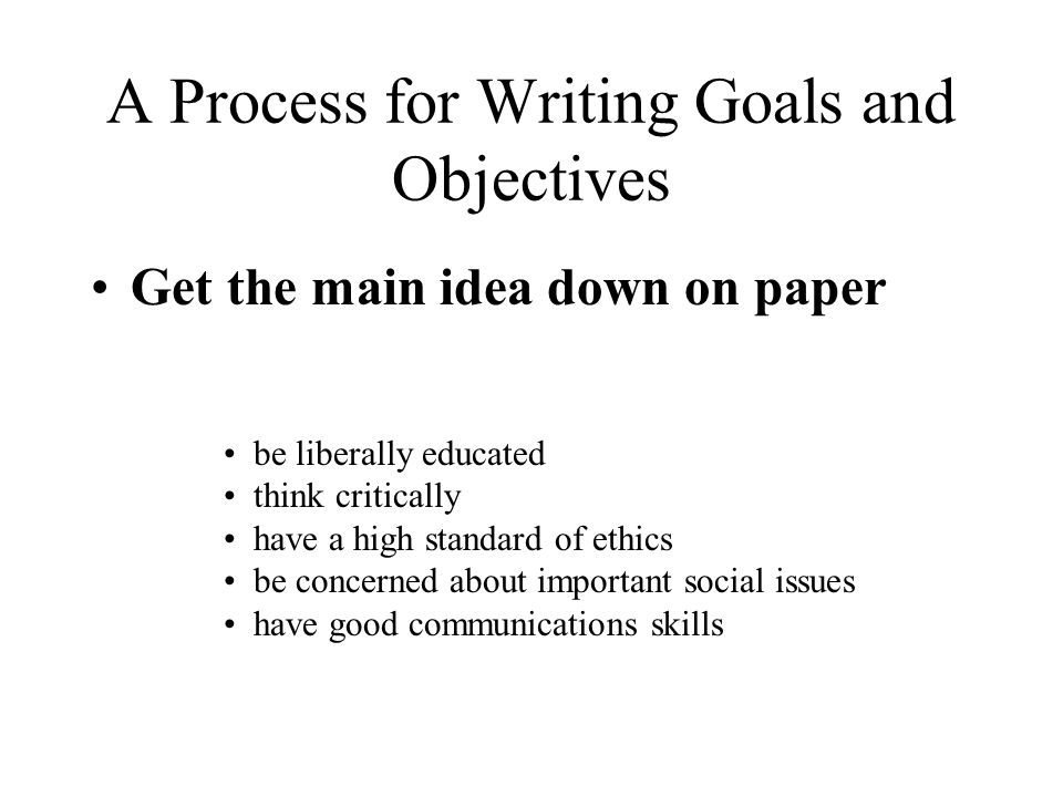 A Process for Writing Goals and Objectives Get the main idea down on paper be liberally educated think critically have a high standard of ethics be concerned about important social issues have good communications skills