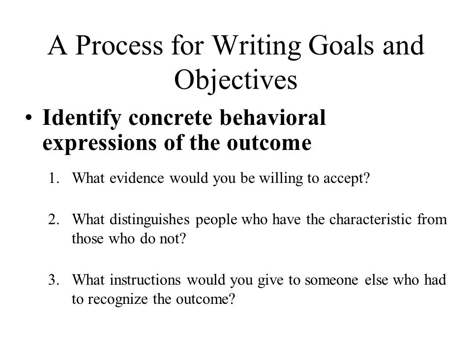 A Process for Writing Goals and Objectives Identify concrete behavioral expressions of the outcome 1.What evidence would you be willing to accept.