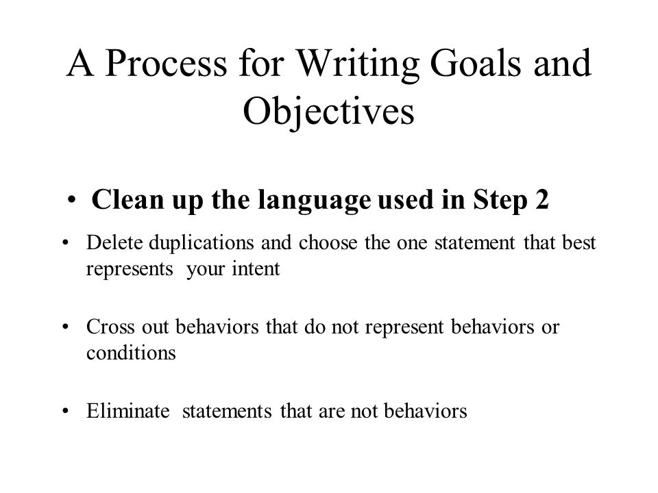 A Process for Writing Goals and Objectives Clean up the language used in Step 2 Delete duplications and choose the one statement that best represents your intent Cross out behaviors that do not represent behaviors or conditions Eliminate statements that are not behaviors
