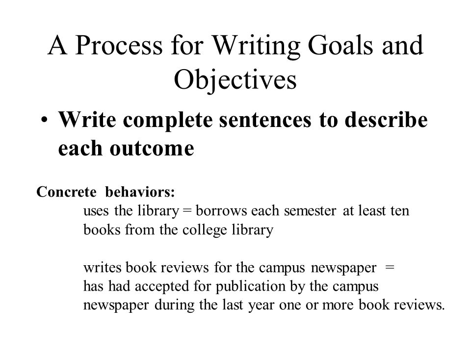 A Process for Writing Goals and Objectives Write complete sentences to describe each outcome Concrete behaviors: uses the library = borrows each semester at least ten books from the college library writes book reviews for the campus newspaper = has had accepted for publication by the campus newspaper during the last year one or more book reviews.