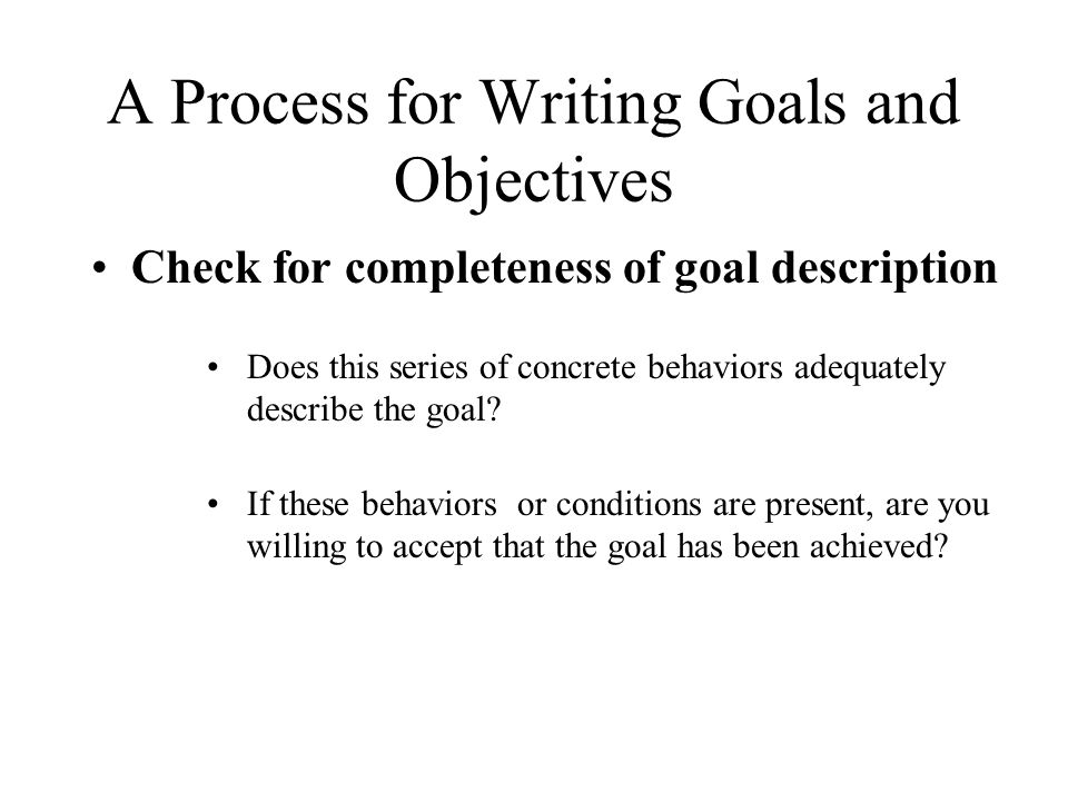 A Process for Writing Goals and Objectives Check for completeness of goal description Does this series of concrete behaviors adequately describe the goal.