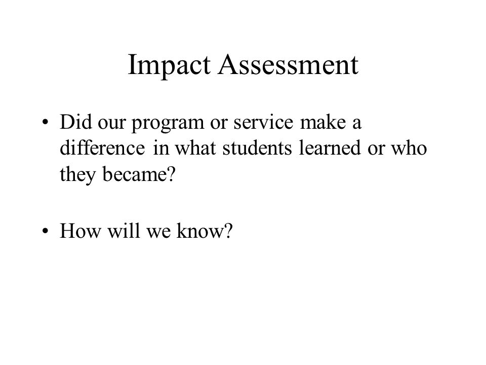 Impact Assessment Did our program or service make a difference in what students learned or who they became.
