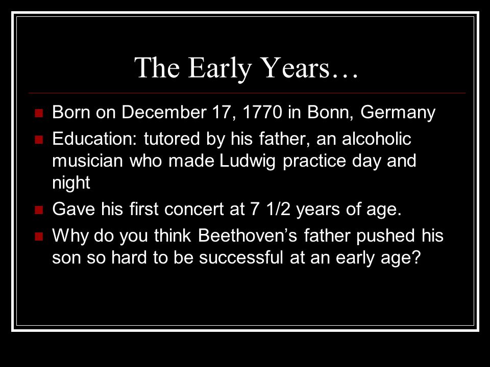 The Early Years… Born on December 17, 1770 in Bonn, Germany Education: tutored by his father, an alcoholic musician who made Ludwig practice day and night Gave his first concert at 7 1/2 years of age.