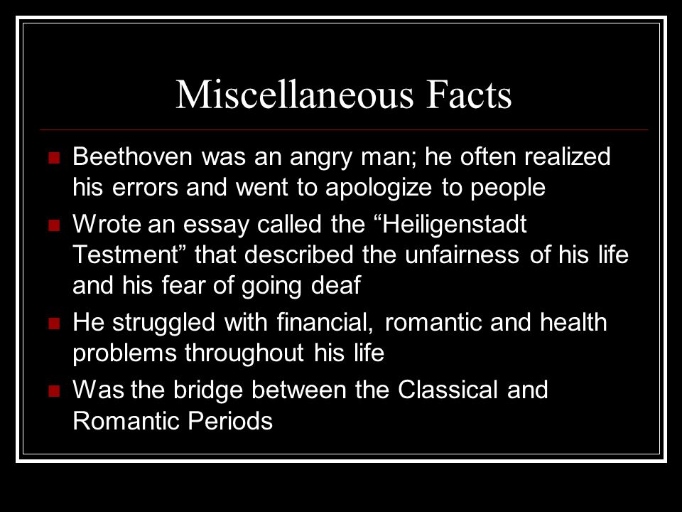 Miscellaneous Facts Beethoven was an angry man; he often realized his errors and went to apologize to people Wrote an essay called the Heiligenstadt Testment that described the unfairness of his life and his fear of going deaf He struggled with financial, romantic and health problems throughout his life Was the bridge between the Classical and Romantic Periods