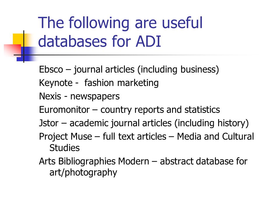 The following are useful databases for ADI Ebsco – journal articles (including business) Keynote - fashion marketing Nexis - newspapers Euromonitor – country reports and statistics Jstor – academic journal articles (including history) Project Muse – full text articles – Media and Cultural Studies Arts Bibliographies Modern – abstract database for art/photography