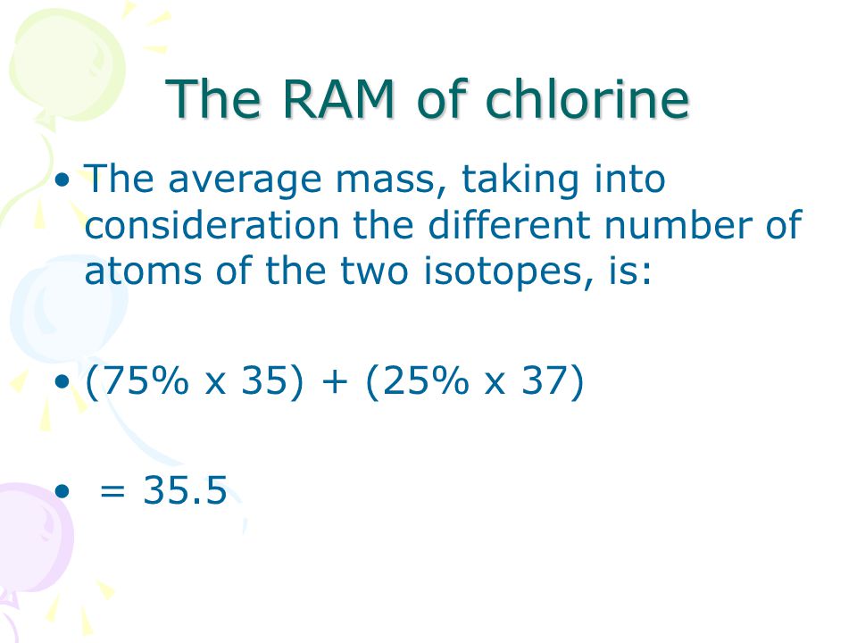The RAM of chlorine The average mass, taking into consideration the different number of atoms of the two isotopes, is: (75% x 35) + (25% x 37) = 35.5