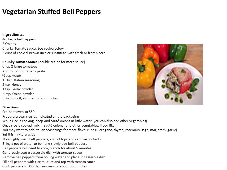 Vegetarian Stuffed Bell Peppers Ingredients: 4-6 large bell peppers 2 Onions Chunky Tomato sauce: See recipe below 2 cups of cooked Brown Rice or substitute with fresh or frozen corn Chunky Tomato Sauce (double recipe for more sauce) Chop 2 large tomatoes Add to 6 oz of tomato paste ¾ cup water 1 Tbsp.