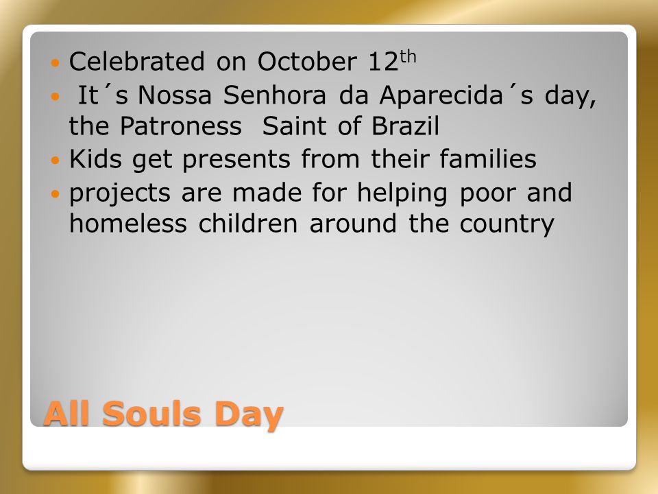 All Souls Day Celebrated on October 12 th It´s Nossa Senhora da Aparecida´s day, the Patroness Saint of Brazil Kids get presents from their families projects are made for helping poor and homeless children around the country