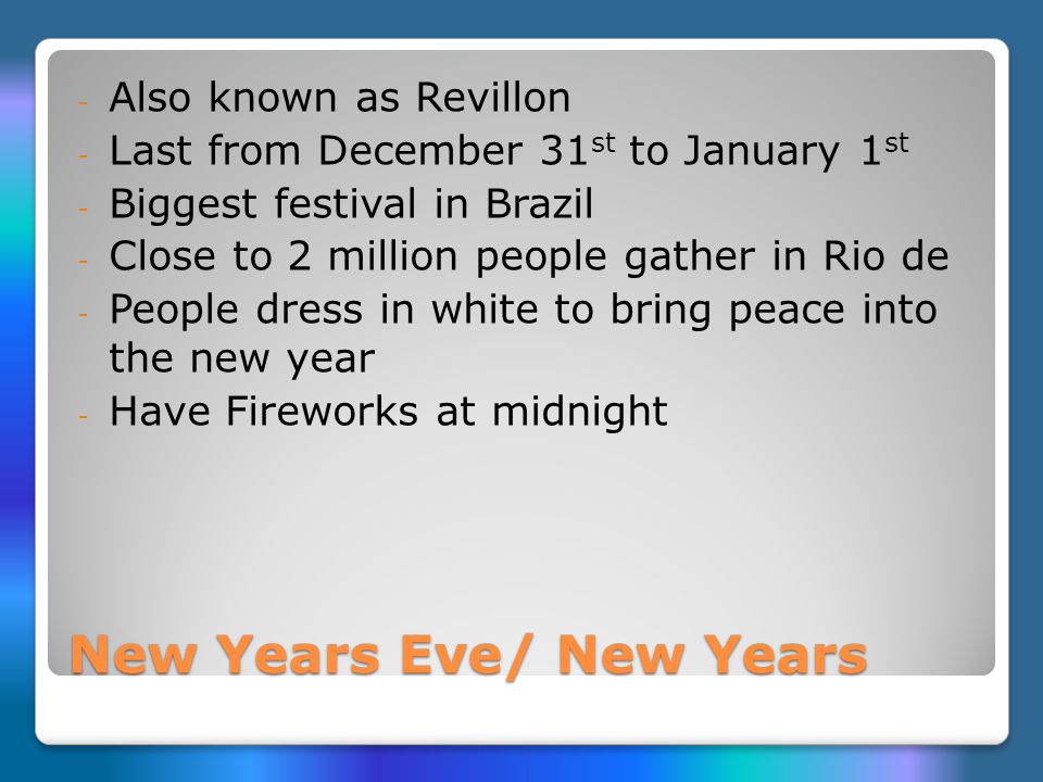 New Years Eve/ New Years - Also known as Revillon - Last from December 31 st to January 1 st - Biggest festival in Brazil - Close to 2 million people gather in Rio de - People dress in white to bring peace into the new year - Have Fireworks at midnight