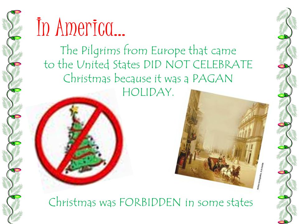 In America… The Pilgrims from Europe that came to the United States DID NOT CELEBRATE Christmas because it was a PAGAN HOLIDAY.