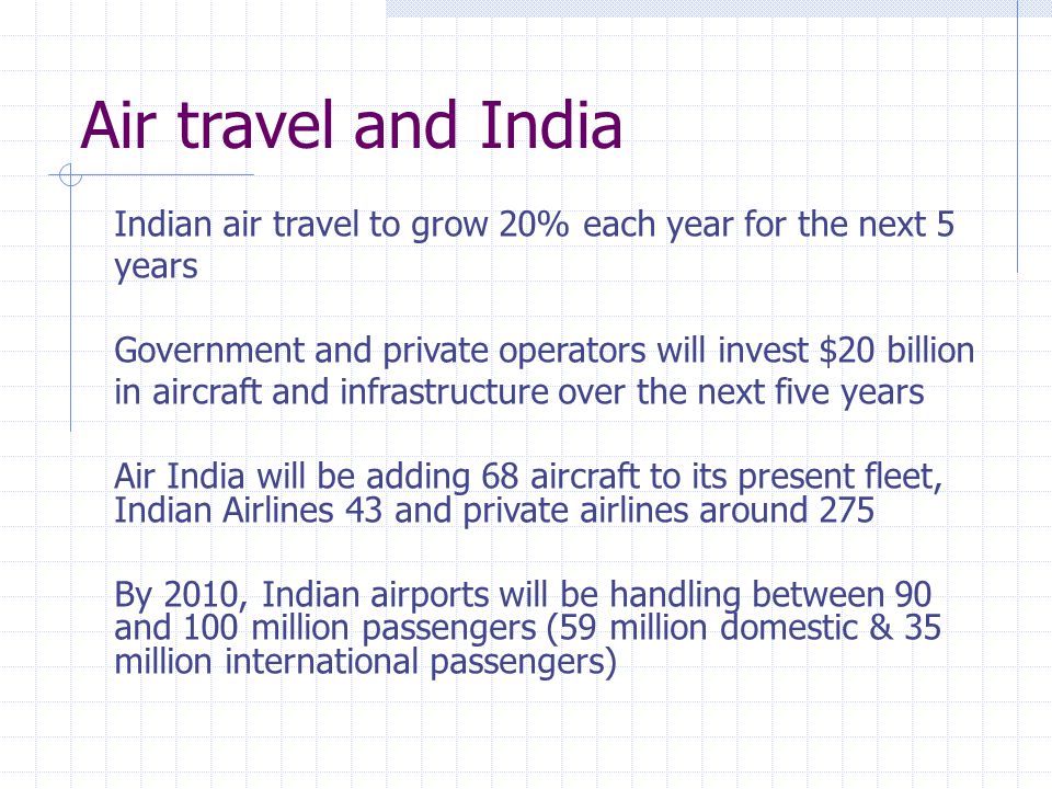 Indian air travel to grow 20% each year for the next 5 years Government and private operators will invest $20 billion in aircraft and infrastructure over the next five years Air India will be adding 68 aircraft to its present fleet, Indian Airlines 43 and private airlines around 275 By 2010, Indian airports will be handling between 90 and 100 million passengers (59 million domestic & 35 million international passengers) Air travel and India