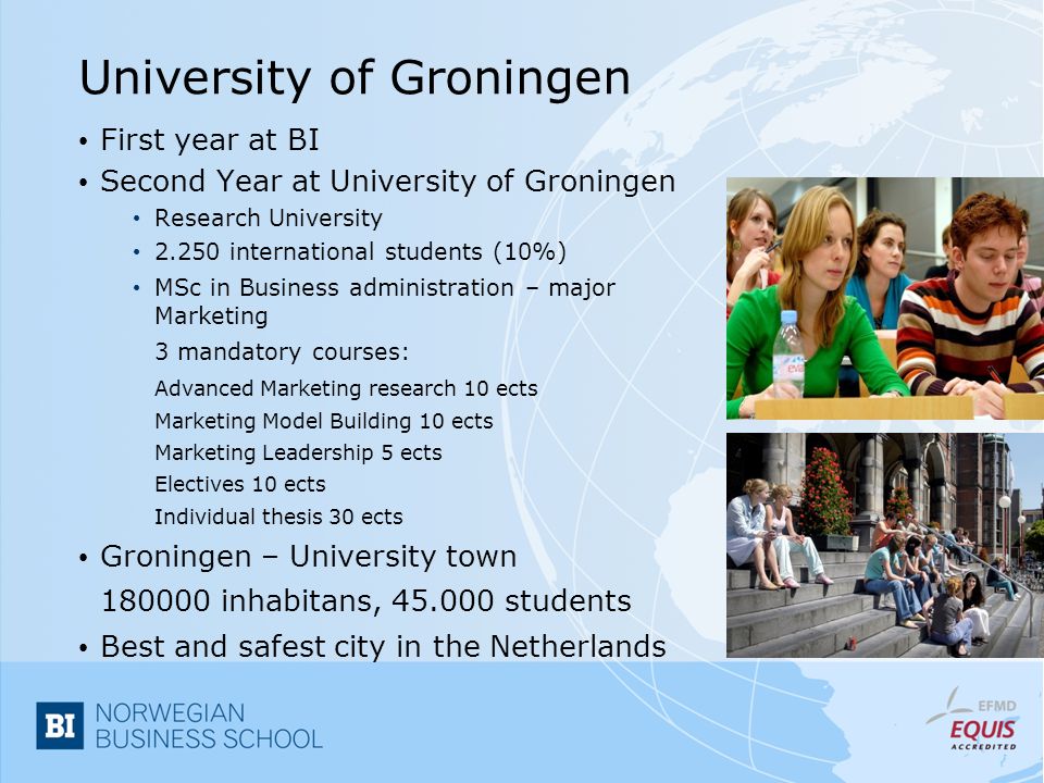 University of Groningen First year at BI Second Year at University of Groningen Research University international students (10%) MSc in Business administration – major Marketing 3 mandatory courses: Advanced Marketing research 10 ects Marketing Model Building 10 ects Marketing Leadership 5 ects Electives 10 ects Individual thesis 30 ects Groningen – University town inhabitans, students Best and safest city in the Netherlands