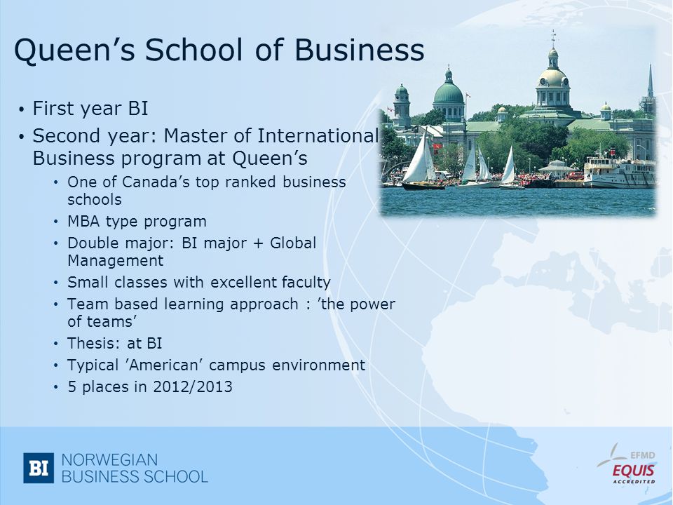 Queen’s School of Business First year BI Second year: Master of International Business program at Queen’s One of Canada’s top ranked business schools MBA type program Double major: BI major + Global Management Small classes with excellent faculty Team based learning approach : ’the power of teams’ Thesis: at BI Typical ’American’ campus environment 5 places in 2012/2013