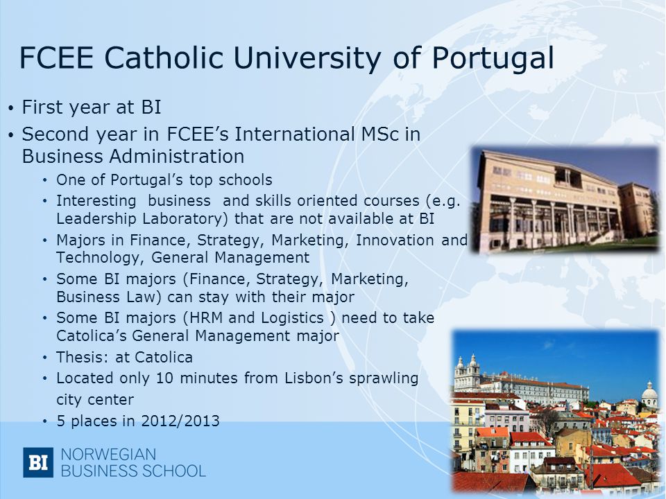 FCEE Catholic University of Portugal First year at BI Second year in FCEE’s International MSc in Business Administration One of Portugal’s top schools Interesting business and skills oriented courses (e.g.