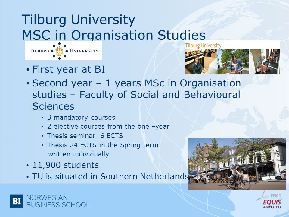 Tilburg University MSC in Organisation Studies First year at BI Second year – 1 years MSc in Organisation studies – Faculty of Social and Behavioural Sciences 3 mandatory courses 2 elective courses from the one –year Thesis seminar 6 ECTS Thesis 24 ECTS in the Spring term written individually 11,900 students TU is situated in Southern Netherlands
