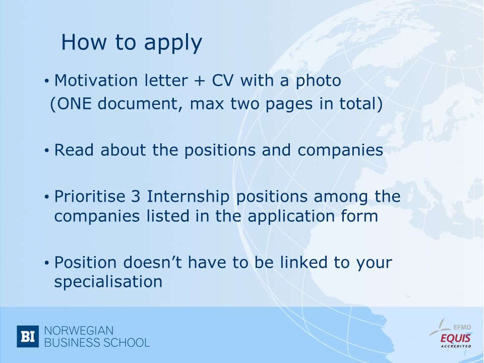 How to apply Motivation letter + CV with a photo (ONE document, max two pages in total) Read about the positions and companies Prioritise 3 Internship positions among the companies listed in the application form Position doesn’t have to be linked to your specialisation