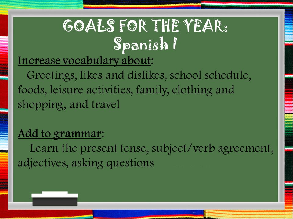 GOALS FOR THE YEAR: Spanish I Increase vocabulary about: Greetings, likes and dislikes, school schedule, foods, leisure activities, family, clothing and shopping, and travel Add to grammar: Learn the present tense, subject/verb agreement, adjectives, asking questions