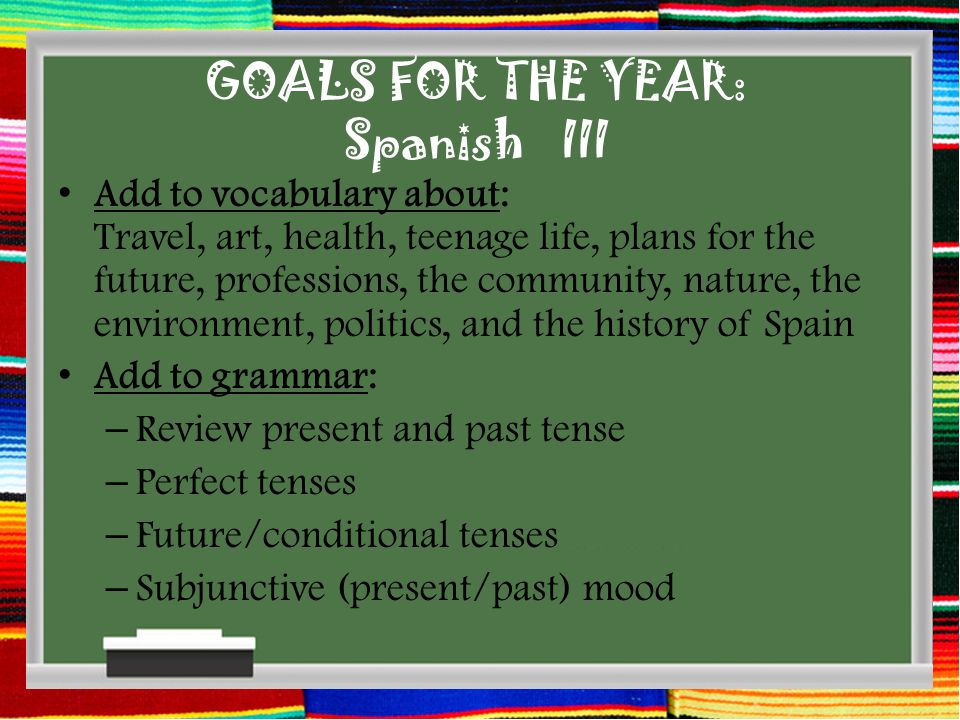 GOALS FOR THE YEAR: Spanish III Add to vocabulary about: Travel, art, health, teenage life, plans for the future, professions, the community, nature, the environment, politics, and the history of Spain Add to grammar: – Review present and past tense – Perfect tenses – Future/conditional tenses – Subjunctive (present/past) mood