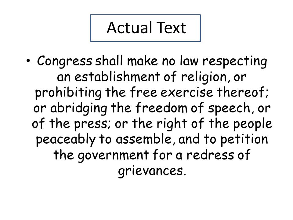 Actual Text Congress shall make no law respecting an establishment of religion, or prohibiting the free exercise thereof; or abridging the freedom of speech, or of the press; or the right of the people peaceably to assemble, and to petition the government for a redress of grievances.